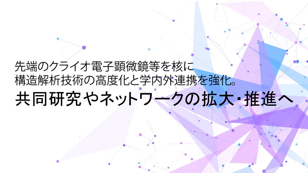 最先端のクライオ電子顕微鏡等を核に構造解析技術の高度化と学内外連携を強化。共同研究やネットワークの拡大・推進へ